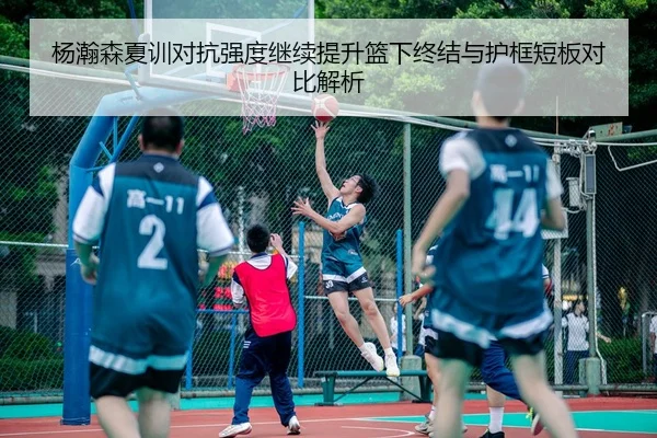 杨瀚森夏训对抗强度继续提升篮下终结与护框短板对比解析 - wx Entertainment